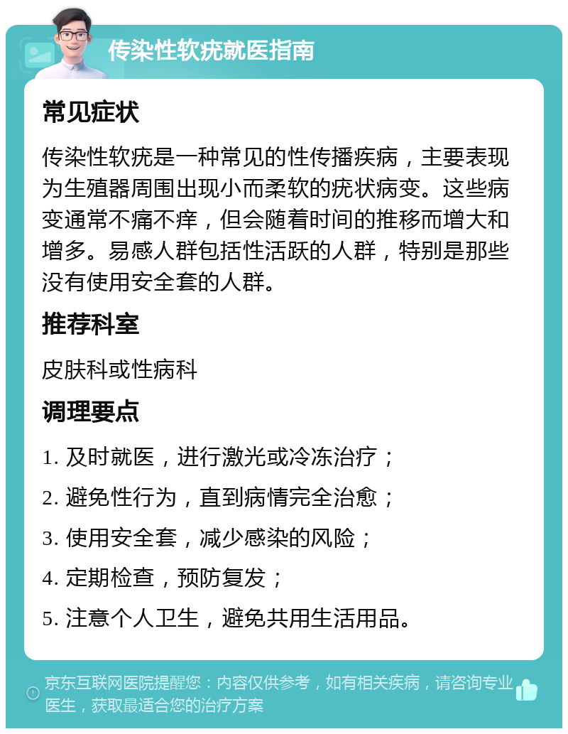 传染性软疣就医指南 常见症状 传染性软疣是一种常见的性传播疾病，主要表现为生殖器周围出现小而柔软的疣状病变。这些病变通常不痛不痒，但会随着时间的推移而增大和增多。易感人群包括性活跃的人群，特别是那些没有使用安全套的人群。 推荐科室 皮肤科或性病科 调理要点 1. 及时就医，进行激光或冷冻治疗； 2. 避免性行为，直到病情完全治愈； 3. 使用安全套，减少感染的风险； 4. 定期检查，预防复发； 5. 注意个人卫生，避免共用生活用品。