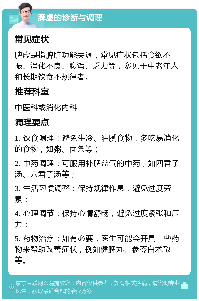 脾虚的诊断与调理 常见症状 脾虚是指脾脏功能失调，常见症状包括食欲不振、消化不良、腹泻、乏力等，多见于中老年人和长期饮食不规律者。 推荐科室 中医科或消化内科 调理要点 1. 饮食调理：避免生冷、油腻食物，多吃易消化的食物，如粥、面条等； 2. 中药调理：可服用补脾益气的中药，如四君子汤、六君子汤等； 3. 生活习惯调整：保持规律作息，避免过度劳累； 4. 心理调节：保持心情舒畅，避免过度紧张和压力； 5. 药物治疗：如有必要，医生可能会开具一些药物来帮助改善症状，例如健脾丸、参苓白术散等。