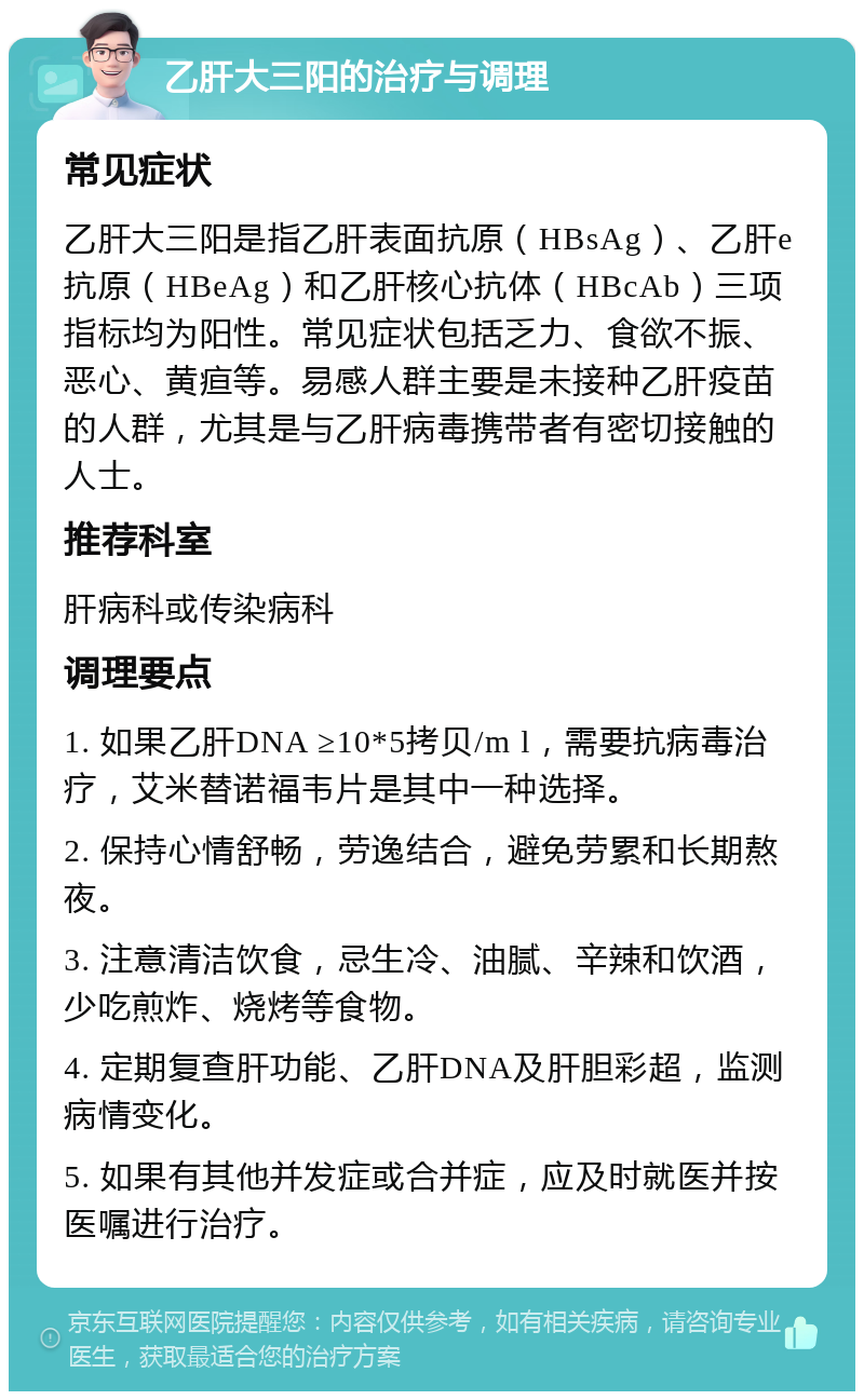 乙肝大三阳的治疗与调理 常见症状 乙肝大三阳是指乙肝表面抗原（HBsAg）、乙肝e抗原（HBeAg）和乙肝核心抗体（HBcAb）三项指标均为阳性。常见症状包括乏力、食欲不振、恶心、黄疸等。易感人群主要是未接种乙肝疫苗的人群，尤其是与乙肝病毒携带者有密切接触的人士。 推荐科室 肝病科或传染病科 调理要点 1. 如果乙肝DNA ≥10*5拷贝/m l，需要抗病毒治疗，艾米替诺福韦片是其中一种选择。 2. 保持心情舒畅，劳逸结合，避免劳累和长期熬夜。 3. 注意清洁饮食，忌生冷、油腻、辛辣和饮酒，少吃煎炸、烧烤等食物。 4. 定期复查肝功能、乙肝DNA及肝胆彩超，监测病情变化。 5. 如果有其他并发症或合并症，应及时就医并按医嘱进行治疗。