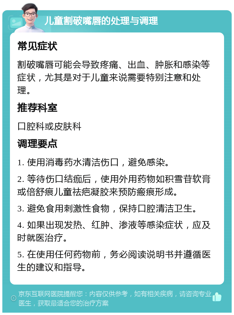 儿童割破嘴唇的处理与调理 常见症状 割破嘴唇可能会导致疼痛、出血、肿胀和感染等症状，尤其是对于儿童来说需要特别注意和处理。 推荐科室 口腔科或皮肤科 调理要点 1. 使用消毒药水清洁伤口，避免感染。 2. 等待伤口结痂后，使用外用药物如积雪苷软膏或倍舒痕儿童祛疤凝胶来预防瘢痕形成。 3. 避免食用刺激性食物，保持口腔清洁卫生。 4. 如果出现发热、红肿、渗液等感染症状，应及时就医治疗。 5. 在使用任何药物前，务必阅读说明书并遵循医生的建议和指导。