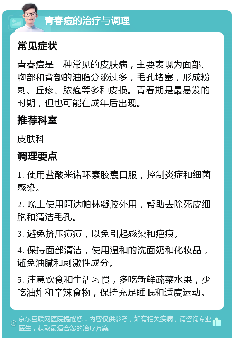 青春痘的治疗与调理 常见症状 青春痘是一种常见的皮肤病，主要表现为面部、胸部和背部的油脂分泌过多，毛孔堵塞，形成粉刺、丘疹、脓疱等多种皮损。青春期是最易发的时期，但也可能在成年后出现。 推荐科室 皮肤科 调理要点 1. 使用盐酸米诺环素胶囊口服，控制炎症和细菌感染。 2. 晚上使用阿达帕林凝胶外用，帮助去除死皮细胞和清洁毛孔。 3. 避免挤压痘痘，以免引起感染和疤痕。 4. 保持面部清洁，使用温和的洗面奶和化妆品，避免油腻和刺激性成分。 5. 注意饮食和生活习惯，多吃新鲜蔬菜水果，少吃油炸和辛辣食物，保持充足睡眠和适度运动。