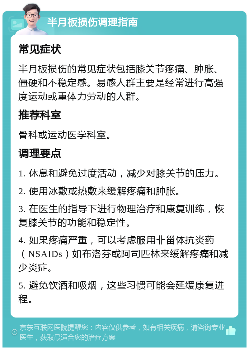 半月板损伤调理指南 常见症状 半月板损伤的常见症状包括膝关节疼痛、肿胀、僵硬和不稳定感。易感人群主要是经常进行高强度运动或重体力劳动的人群。 推荐科室 骨科或运动医学科室。 调理要点 1. 休息和避免过度活动，减少对膝关节的压力。 2. 使用冰敷或热敷来缓解疼痛和肿胀。 3. 在医生的指导下进行物理治疗和康复训练，恢复膝关节的功能和稳定性。 4. 如果疼痛严重，可以考虑服用非甾体抗炎药（NSAIDs）如布洛芬或阿司匹林来缓解疼痛和减少炎症。 5. 避免饮酒和吸烟，这些习惯可能会延缓康复进程。