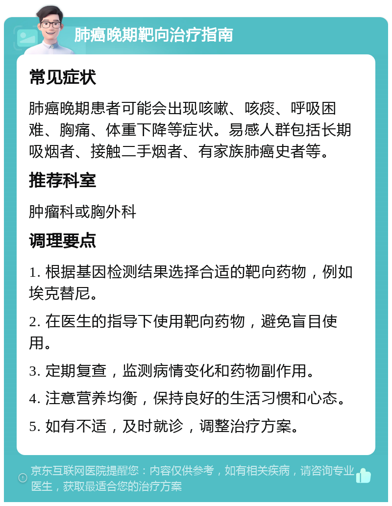 肺癌晚期靶向治疗指南 常见症状 肺癌晚期患者可能会出现咳嗽、咳痰、呼吸困难、胸痛、体重下降等症状。易感人群包括长期吸烟者、接触二手烟者、有家族肺癌史者等。 推荐科室 肿瘤科或胸外科 调理要点 1. 根据基因检测结果选择合适的靶向药物，例如埃克替尼。 2. 在医生的指导下使用靶向药物，避免盲目使用。 3. 定期复查，监测病情变化和药物副作用。 4. 注意营养均衡，保持良好的生活习惯和心态。 5. 如有不适，及时就诊，调整治疗方案。