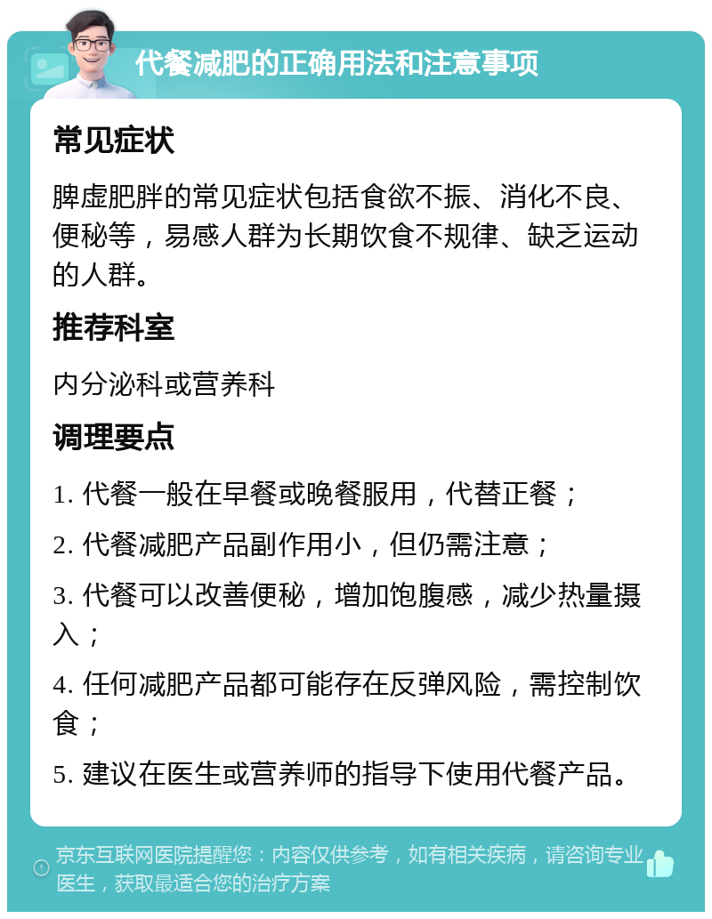 代餐减肥的正确用法和注意事项 常见症状 脾虚肥胖的常见症状包括食欲不振、消化不良、便秘等，易感人群为长期饮食不规律、缺乏运动的人群。 推荐科室 内分泌科或营养科 调理要点 1. 代餐一般在早餐或晚餐服用，代替正餐； 2. 代餐减肥产品副作用小，但仍需注意； 3. 代餐可以改善便秘，增加饱腹感，减少热量摄入； 4. 任何减肥产品都可能存在反弹风险，需控制饮食； 5. 建议在医生或营养师的指导下使用代餐产品。