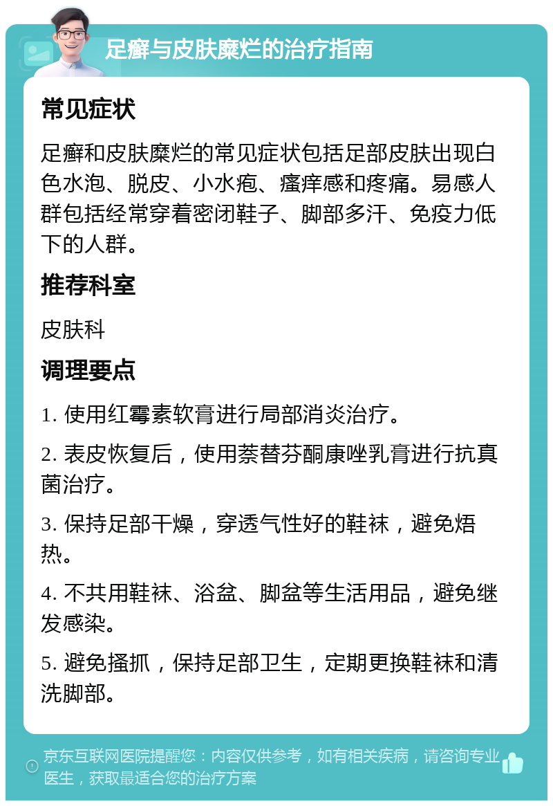 足癣与皮肤糜烂的治疗指南 常见症状 足癣和皮肤糜烂的常见症状包括足部皮肤出现白色水泡、脱皮、小水疱、瘙痒感和疼痛。易感人群包括经常穿着密闭鞋子、脚部多汗、免疫力低下的人群。 推荐科室 皮肤科 调理要点 1. 使用红霉素软膏进行局部消炎治疗。 2. 表皮恢复后，使用萘替芬酮康唑乳膏进行抗真菌治疗。 3. 保持足部干燥，穿透气性好的鞋袜，避免焐热。 4. 不共用鞋袜、浴盆、脚盆等生活用品，避免继发感染。 5. 避免搔抓，保持足部卫生，定期更换鞋袜和清洗脚部。