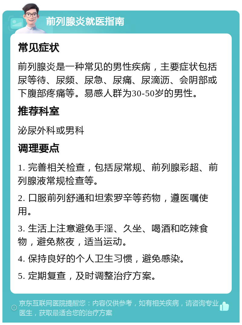 前列腺炎就医指南 常见症状 前列腺炎是一种常见的男性疾病，主要症状包括尿等待、尿频、尿急、尿痛、尿滴沥、会阴部或下腹部疼痛等。易感人群为30-50岁的男性。 推荐科室 泌尿外科或男科 调理要点 1. 完善相关检查，包括尿常规、前列腺彩超、前列腺液常规检查等。 2. 口服前列舒通和坦索罗辛等药物，遵医嘱使用。 3. 生活上注意避免手淫、久坐、喝酒和吃辣食物，避免熬夜，适当运动。 4. 保持良好的个人卫生习惯，避免感染。 5. 定期复查，及时调整治疗方案。