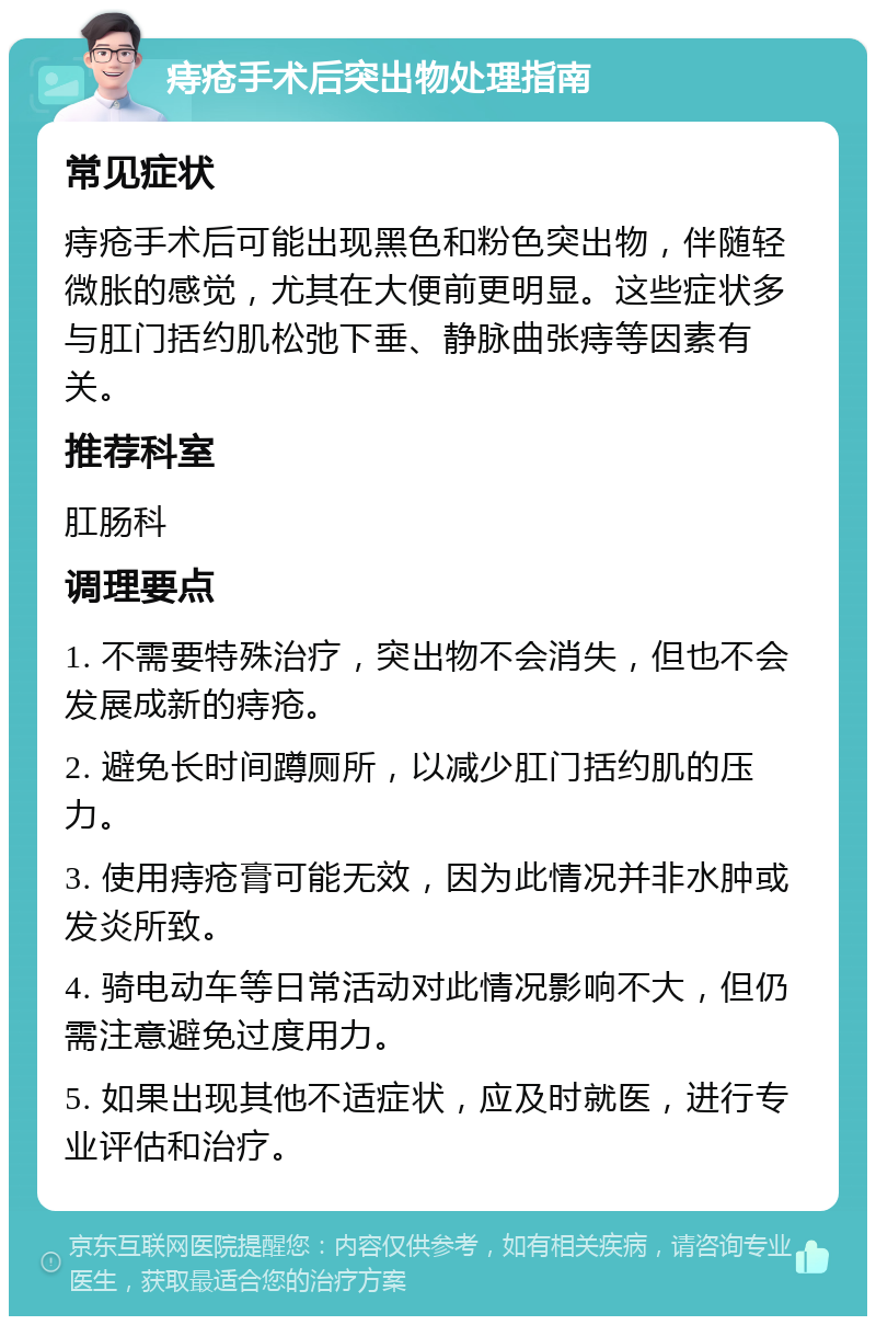 痔疮手术后突出物处理指南 常见症状 痔疮手术后可能出现黑色和粉色突出物，伴随轻微胀的感觉，尤其在大便前更明显。这些症状多与肛门括约肌松弛下垂、静脉曲张痔等因素有关。 推荐科室 肛肠科 调理要点 1. 不需要特殊治疗，突出物不会消失，但也不会发展成新的痔疮。 2. 避免长时间蹲厕所，以减少肛门括约肌的压力。 3. 使用痔疮膏可能无效，因为此情况并非水肿或发炎所致。 4. 骑电动车等日常活动对此情况影响不大，但仍需注意避免过度用力。 5. 如果出现其他不适症状，应及时就医，进行专业评估和治疗。