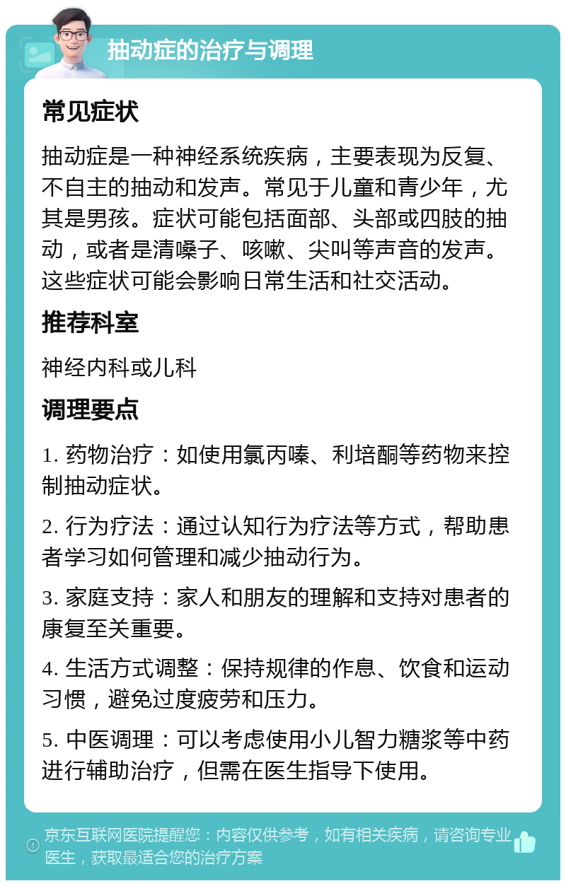 抽动症的治疗与调理 常见症状 抽动症是一种神经系统疾病，主要表现为反复、不自主的抽动和发声。常见于儿童和青少年，尤其是男孩。症状可能包括面部、头部或四肢的抽动，或者是清嗓子、咳嗽、尖叫等声音的发声。这些症状可能会影响日常生活和社交活动。 推荐科室 神经内科或儿科 调理要点 1. 药物治疗：如使用氯丙嗪、利培酮等药物来控制抽动症状。 2. 行为疗法：通过认知行为疗法等方式，帮助患者学习如何管理和减少抽动行为。 3. 家庭支持：家人和朋友的理解和支持对患者的康复至关重要。 4. 生活方式调整：保持规律的作息、饮食和运动习惯，避免过度疲劳和压力。 5. 中医调理：可以考虑使用小儿智力糖浆等中药进行辅助治疗，但需在医生指导下使用。