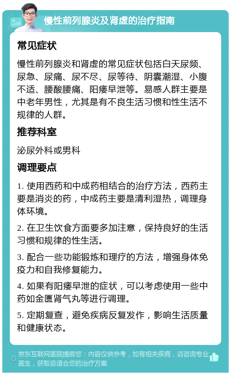 慢性前列腺炎及肾虚的治疗指南 常见症状 慢性前列腺炎和肾虚的常见症状包括白天尿频、尿急、尿痛、尿不尽、尿等待、阴囊潮湿、小腹不适、腰酸腰痛、阳痿早泄等。易感人群主要是中老年男性，尤其是有不良生活习惯和性生活不规律的人群。 推荐科室 泌尿外科或男科 调理要点 1. 使用西药和中成药相结合的治疗方法，西药主要是消炎的药，中成药主要是清利湿热，调理身体环境。 2. 在卫生饮食方面要多加注意，保持良好的生活习惯和规律的性生活。 3. 配合一些功能锻炼和理疗的方法，增强身体免疫力和自我修复能力。 4. 如果有阳痿早泄的症状，可以考虑使用一些中药如金匮肾气丸等进行调理。 5. 定期复查，避免疾病反复发作，影响生活质量和健康状态。