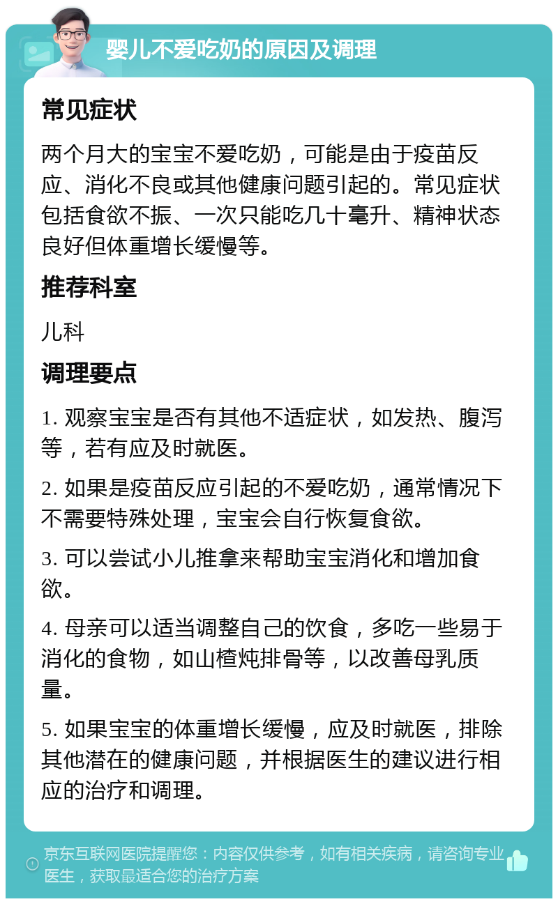 婴儿不爱吃奶的原因及调理 常见症状 两个月大的宝宝不爱吃奶，可能是由于疫苗反应、消化不良或其他健康问题引起的。常见症状包括食欲不振、一次只能吃几十毫升、精神状态良好但体重增长缓慢等。 推荐科室 儿科 调理要点 1. 观察宝宝是否有其他不适症状，如发热、腹泻等，若有应及时就医。 2. 如果是疫苗反应引起的不爱吃奶，通常情况下不需要特殊处理，宝宝会自行恢复食欲。 3. 可以尝试小儿推拿来帮助宝宝消化和增加食欲。 4. 母亲可以适当调整自己的饮食，多吃一些易于消化的食物，如山楂炖排骨等，以改善母乳质量。 5. 如果宝宝的体重增长缓慢，应及时就医，排除其他潜在的健康问题，并根据医生的建议进行相应的治疗和调理。