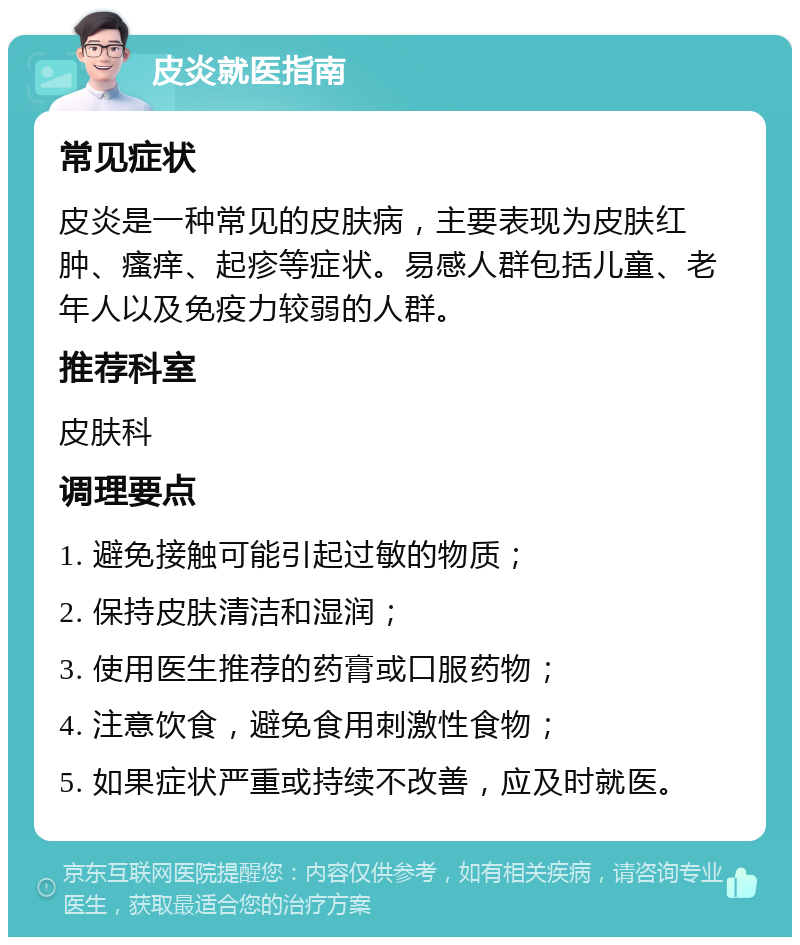 皮炎就医指南 常见症状 皮炎是一种常见的皮肤病，主要表现为皮肤红肿、瘙痒、起疹等症状。易感人群包括儿童、老年人以及免疫力较弱的人群。 推荐科室 皮肤科 调理要点 1. 避免接触可能引起过敏的物质； 2. 保持皮肤清洁和湿润； 3. 使用医生推荐的药膏或口服药物； 4. 注意饮食，避免食用刺激性食物； 5. 如果症状严重或持续不改善，应及时就医。