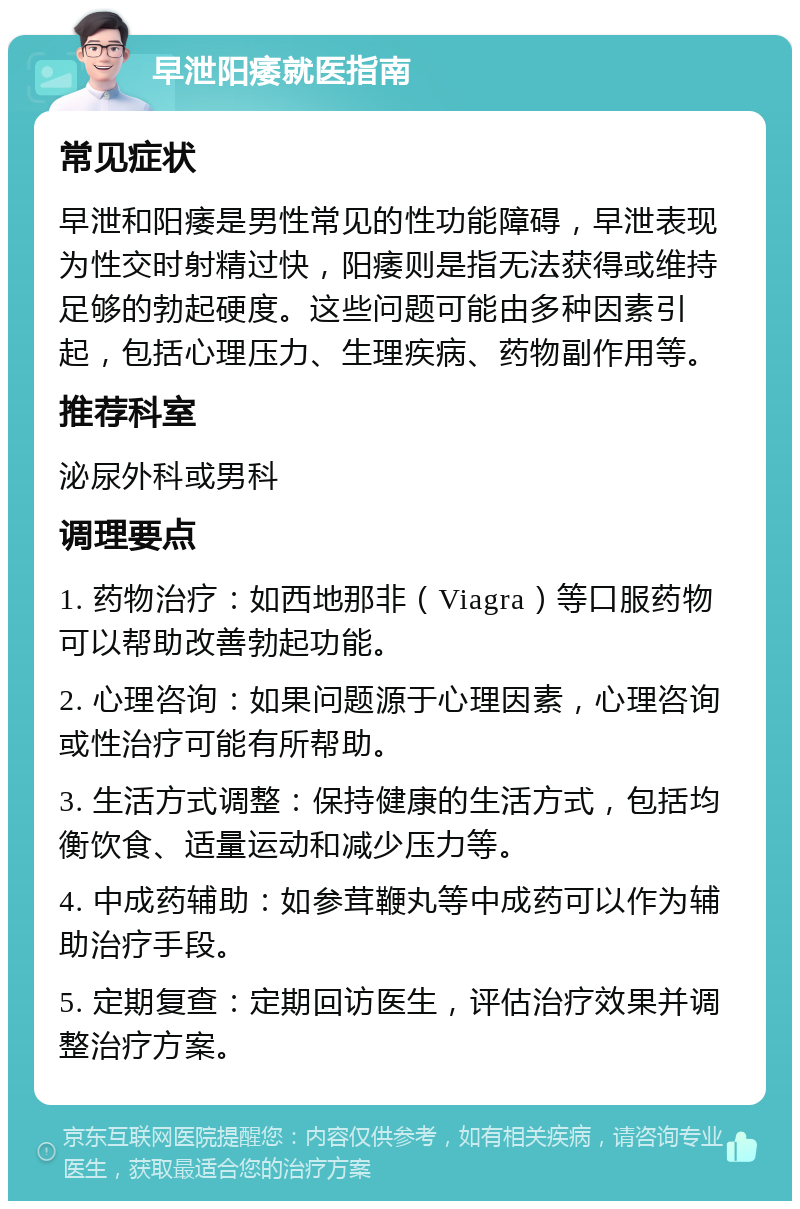 早泄阳痿就医指南 常见症状 早泄和阳痿是男性常见的性功能障碍，早泄表现为性交时射精过快，阳痿则是指无法获得或维持足够的勃起硬度。这些问题可能由多种因素引起，包括心理压力、生理疾病、药物副作用等。 推荐科室 泌尿外科或男科 调理要点 1. 药物治疗：如西地那非（Viagra）等口服药物可以帮助改善勃起功能。 2. 心理咨询：如果问题源于心理因素，心理咨询或性治疗可能有所帮助。 3. 生活方式调整：保持健康的生活方式，包括均衡饮食、适量运动和减少压力等。 4. 中成药辅助：如参茸鞭丸等中成药可以作为辅助治疗手段。 5. 定期复查：定期回访医生，评估治疗效果并调整治疗方案。