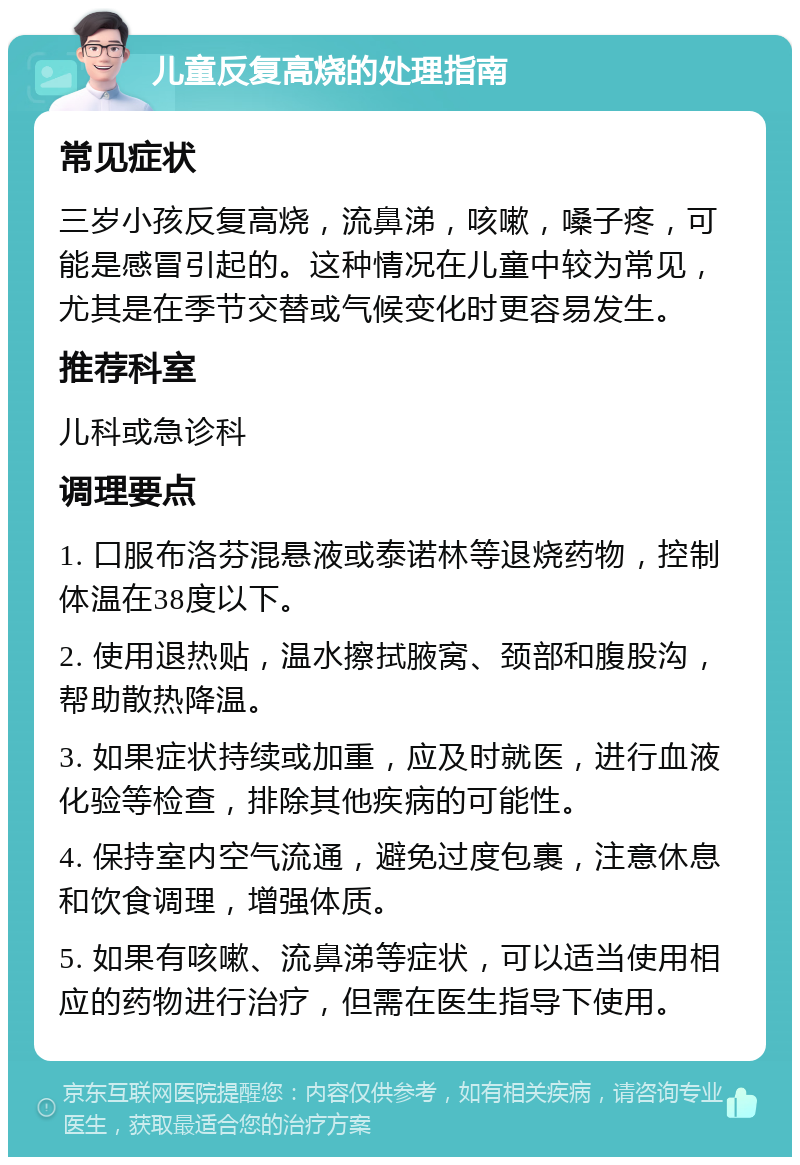 儿童反复高烧的处理指南 常见症状 三岁小孩反复高烧，流鼻涕，咳嗽，嗓子疼，可能是感冒引起的。这种情况在儿童中较为常见，尤其是在季节交替或气候变化时更容易发生。 推荐科室 儿科或急诊科 调理要点 1. 口服布洛芬混悬液或泰诺林等退烧药物，控制体温在38度以下。 2. 使用退热贴，温水擦拭腋窝、颈部和腹股沟，帮助散热降温。 3. 如果症状持续或加重，应及时就医，进行血液化验等检查，排除其他疾病的可能性。 4. 保持室内空气流通，避免过度包裹，注意休息和饮食调理，增强体质。 5. 如果有咳嗽、流鼻涕等症状，可以适当使用相应的药物进行治疗，但需在医生指导下使用。