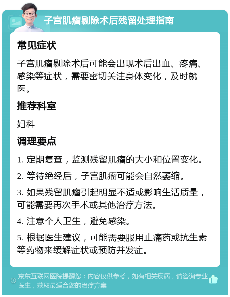 子宫肌瘤剔除术后残留处理指南 常见症状 子宫肌瘤剔除术后可能会出现术后出血、疼痛、感染等症状，需要密切关注身体变化，及时就医。 推荐科室 妇科 调理要点 1. 定期复查，监测残留肌瘤的大小和位置变化。 2. 等待绝经后，子宫肌瘤可能会自然萎缩。 3. 如果残留肌瘤引起明显不适或影响生活质量，可能需要再次手术或其他治疗方法。 4. 注意个人卫生，避免感染。 5. 根据医生建议，可能需要服用止痛药或抗生素等药物来缓解症状或预防并发症。