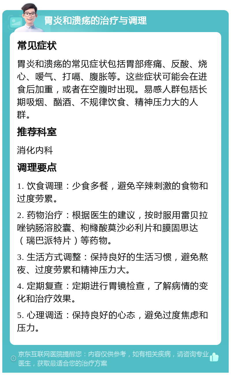 胃炎和溃疡的治疗与调理 常见症状 胃炎和溃疡的常见症状包括胃部疼痛、反酸、烧心、嗳气、打嗝、腹胀等。这些症状可能会在进食后加重，或者在空腹时出现。易感人群包括长期吸烟、酗酒、不规律饮食、精神压力大的人群。 推荐科室 消化内科 调理要点 1. 饮食调理：少食多餐，避免辛辣刺激的食物和过度劳累。 2. 药物治疗：根据医生的建议，按时服用雷贝拉唑钠肠溶胶囊、枸橼酸莫沙必利片和膜固思达（瑞巴派特片）等药物。 3. 生活方式调整：保持良好的生活习惯，避免熬夜、过度劳累和精神压力大。 4. 定期复查：定期进行胃镜检查，了解病情的变化和治疗效果。 5. 心理调适：保持良好的心态，避免过度焦虑和压力。