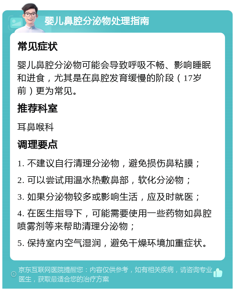 婴儿鼻腔分泌物处理指南 常见症状 婴儿鼻腔分泌物可能会导致呼吸不畅、影响睡眠和进食，尤其是在鼻腔发育缓慢的阶段（17岁前）更为常见。 推荐科室 耳鼻喉科 调理要点 1. 不建议自行清理分泌物，避免损伤鼻粘膜； 2. 可以尝试用温水热敷鼻部，软化分泌物； 3. 如果分泌物较多或影响生活，应及时就医； 4. 在医生指导下，可能需要使用一些药物如鼻腔喷雾剂等来帮助清理分泌物； 5. 保持室内空气湿润，避免干燥环境加重症状。