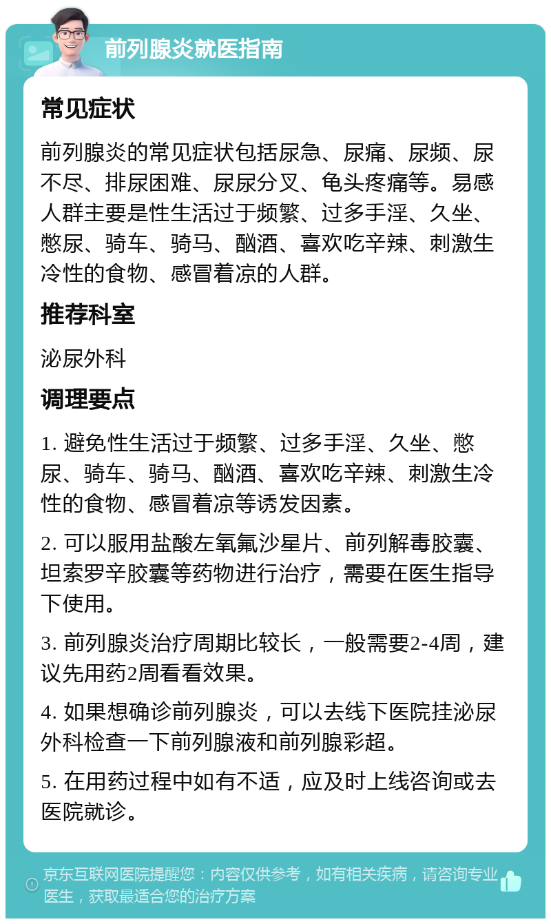 前列腺炎就医指南 常见症状 前列腺炎的常见症状包括尿急、尿痛、尿频、尿不尽、排尿困难、尿尿分叉、龟头疼痛等。易感人群主要是性生活过于频繁、过多手淫、久坐、憋尿、骑车、骑马、酗酒、喜欢吃辛辣、刺激生冷性的食物、感冒着凉的人群。 推荐科室 泌尿外科 调理要点 1. 避免性生活过于频繁、过多手淫、久坐、憋尿、骑车、骑马、酗酒、喜欢吃辛辣、刺激生冷性的食物、感冒着凉等诱发因素。 2. 可以服用盐酸左氧氟沙星片、前列解毒胶囊、坦索罗辛胶囊等药物进行治疗，需要在医生指导下使用。 3. 前列腺炎治疗周期比较长，一般需要2-4周，建议先用药2周看看效果。 4. 如果想确诊前列腺炎，可以去线下医院挂泌尿外科检查一下前列腺液和前列腺彩超。 5. 在用药过程中如有不适，应及时上线咨询或去医院就诊。