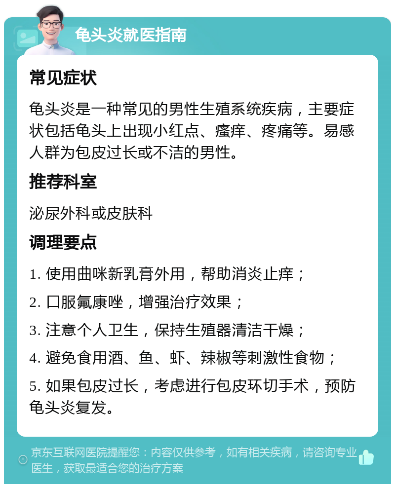 龟头炎就医指南 常见症状 龟头炎是一种常见的男性生殖系统疾病，主要症状包括龟头上出现小红点、瘙痒、疼痛等。易感人群为包皮过长或不洁的男性。 推荐科室 泌尿外科或皮肤科 调理要点 1. 使用曲咪新乳膏外用，帮助消炎止痒； 2. 口服氟康唑，增强治疗效果； 3. 注意个人卫生，保持生殖器清洁干燥； 4. 避免食用酒、鱼、虾、辣椒等刺激性食物； 5. 如果包皮过长，考虑进行包皮环切手术，预防龟头炎复发。