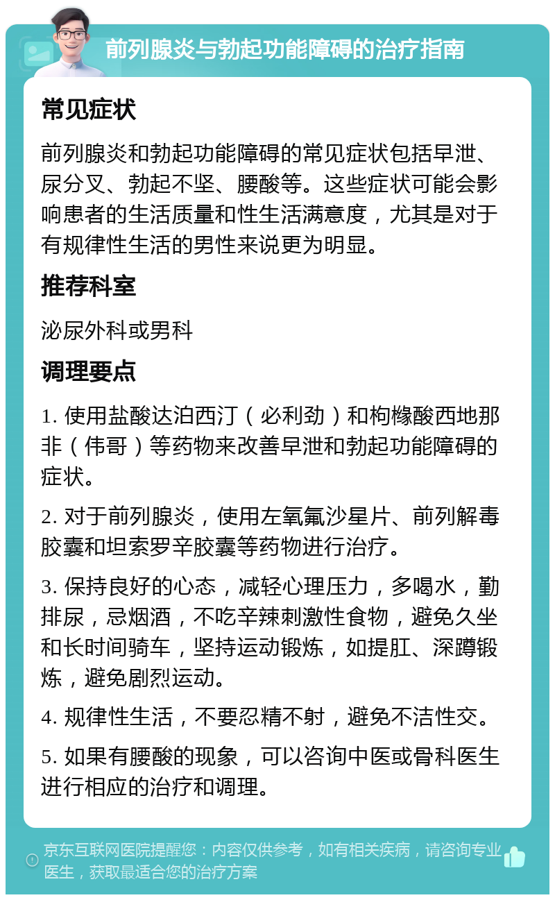 前列腺炎与勃起功能障碍的治疗指南 常见症状 前列腺炎和勃起功能障碍的常见症状包括早泄、尿分叉、勃起不坚、腰酸等。这些症状可能会影响患者的生活质量和性生活满意度，尤其是对于有规律性生活的男性来说更为明显。 推荐科室 泌尿外科或男科 调理要点 1. 使用盐酸达泊西汀（必利劲）和枸橼酸西地那非（伟哥）等药物来改善早泄和勃起功能障碍的症状。 2. 对于前列腺炎，使用左氧氟沙星片、前列解毒胶囊和坦索罗辛胶囊等药物进行治疗。 3. 保持良好的心态，减轻心理压力，多喝水，勤排尿，忌烟酒，不吃辛辣刺激性食物，避免久坐和长时间骑车，坚持运动锻炼，如提肛、深蹲锻炼，避免剧烈运动。 4. 规律性生活，不要忍精不射，避免不洁性交。 5. 如果有腰酸的现象，可以咨询中医或骨科医生进行相应的治疗和调理。