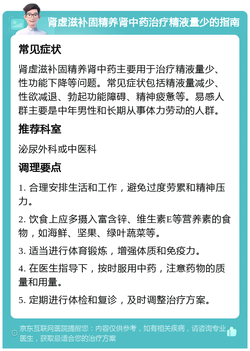 肾虚滋补固精养肾中药治疗精液量少的指南 常见症状 肾虚滋补固精养肾中药主要用于治疗精液量少、性功能下降等问题。常见症状包括精液量减少、性欲减退、勃起功能障碍、精神疲惫等。易感人群主要是中年男性和长期从事体力劳动的人群。 推荐科室 泌尿外科或中医科 调理要点 1. 合理安排生活和工作，避免过度劳累和精神压力。 2. 饮食上应多摄入富含锌、维生素E等营养素的食物，如海鲜、坚果、绿叶蔬菜等。 3. 适当进行体育锻炼，增强体质和免疫力。 4. 在医生指导下，按时服用中药，注意药物的质量和用量。 5. 定期进行体检和复诊，及时调整治疗方案。