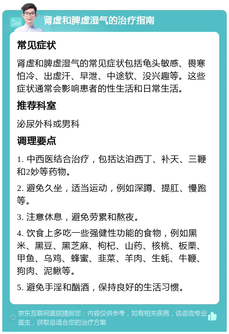 肾虚和脾虚湿气的治疗指南 常见症状 肾虚和脾虚湿气的常见症状包括龟头敏感、畏寒怕冷、出虚汗、早泄、中途软、没兴趣等。这些症状通常会影响患者的性生活和日常生活。 推荐科室 泌尿外科或男科 调理要点 1. 中西医结合治疗，包括达泊西丁、补天、三鞭和2妙等药物。 2. 避免久坐，适当运动，例如深蹲、提肛、慢跑等。 3. 注意休息，避免劳累和熬夜。 4. 饮食上多吃一些强健性功能的食物，例如黑米、黑豆、黑芝麻、枸杞、山药、核桃、板栗、甲鱼、乌鸡、蜂蜜、韭菜、羊肉、生蚝、牛鞭、狗肉、泥鳅等。 5. 避免手淫和酗酒，保持良好的生活习惯。