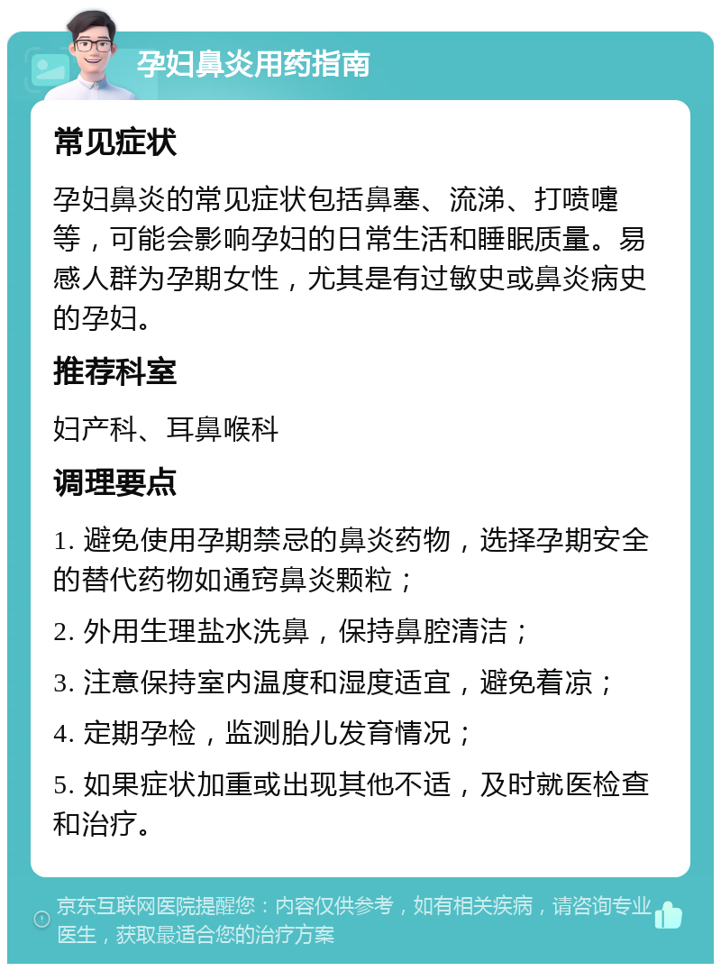 孕妇鼻炎用药指南 常见症状 孕妇鼻炎的常见症状包括鼻塞、流涕、打喷嚏等，可能会影响孕妇的日常生活和睡眠质量。易感人群为孕期女性，尤其是有过敏史或鼻炎病史的孕妇。 推荐科室 妇产科、耳鼻喉科 调理要点 1. 避免使用孕期禁忌的鼻炎药物，选择孕期安全的替代药物如通窍鼻炎颗粒； 2. 外用生理盐水洗鼻，保持鼻腔清洁； 3. 注意保持室内温度和湿度适宜，避免着凉； 4. 定期孕检，监测胎儿发育情况； 5. 如果症状加重或出现其他不适，及时就医检查和治疗。