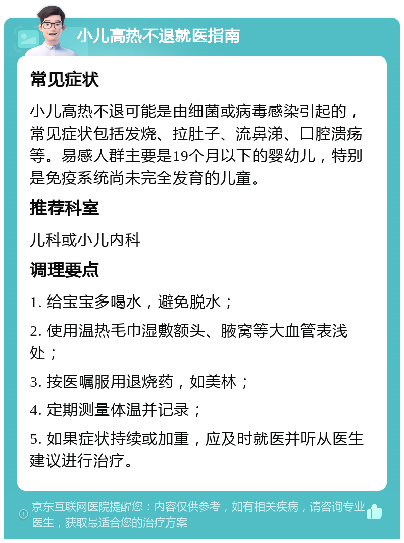 小儿高热不退就医指南 常见症状 小儿高热不退可能是由细菌或病毒感染引起的，常见症状包括发烧、拉肚子、流鼻涕、口腔溃疡等。易感人群主要是19个月以下的婴幼儿，特别是免疫系统尚未完全发育的儿童。 推荐科室 儿科或小儿内科 调理要点 1. 给宝宝多喝水，避免脱水； 2. 使用温热毛巾湿敷额头、腋窝等大血管表浅处； 3. 按医嘱服用退烧药，如美林； 4. 定期测量体温并记录； 5. 如果症状持续或加重，应及时就医并听从医生建议进行治疗。