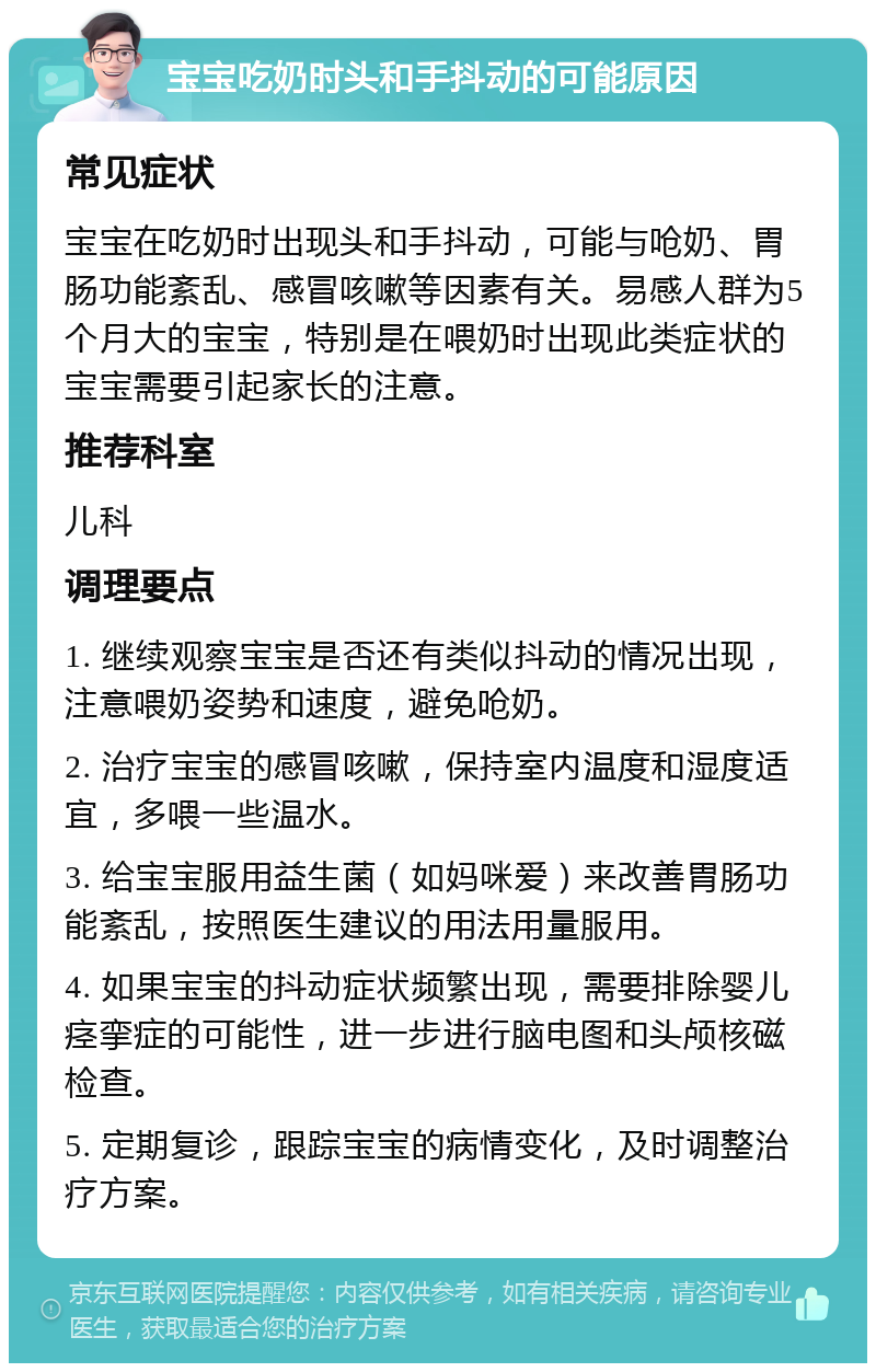 宝宝吃奶时头和手抖动的可能原因 常见症状 宝宝在吃奶时出现头和手抖动，可能与呛奶、胃肠功能紊乱、感冒咳嗽等因素有关。易感人群为5个月大的宝宝，特别是在喂奶时出现此类症状的宝宝需要引起家长的注意。 推荐科室 儿科 调理要点 1. 继续观察宝宝是否还有类似抖动的情况出现，注意喂奶姿势和速度，避免呛奶。 2. 治疗宝宝的感冒咳嗽，保持室内温度和湿度适宜，多喂一些温水。 3. 给宝宝服用益生菌（如妈咪爱）来改善胃肠功能紊乱，按照医生建议的用法用量服用。 4. 如果宝宝的抖动症状频繁出现，需要排除婴儿痉挛症的可能性，进一步进行脑电图和头颅核磁检查。 5. 定期复诊，跟踪宝宝的病情变化，及时调整治疗方案。