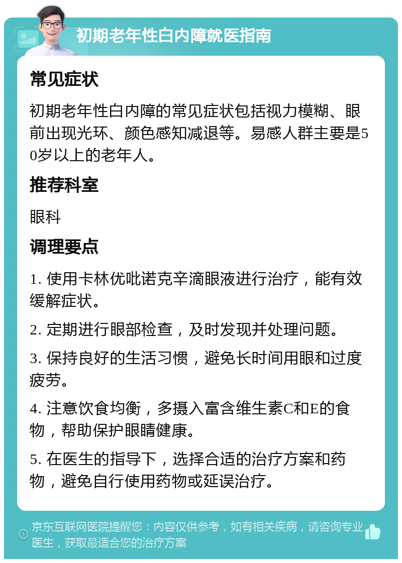 初期老年性白内障就医指南 常见症状 初期老年性白内障的常见症状包括视力模糊、眼前出现光环、颜色感知减退等。易感人群主要是50岁以上的老年人。 推荐科室 眼科 调理要点 1. 使用卡林优吡诺克辛滴眼液进行治疗，能有效缓解症状。 2. 定期进行眼部检查，及时发现并处理问题。 3. 保持良好的生活习惯，避免长时间用眼和过度疲劳。 4. 注意饮食均衡，多摄入富含维生素C和E的食物，帮助保护眼睛健康。 5. 在医生的指导下，选择合适的治疗方案和药物，避免自行使用药物或延误治疗。