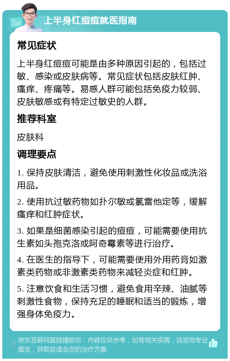 上半身红痘痘就医指南 常见症状 上半身红痘痘可能是由多种原因引起的，包括过敏、感染或皮肤病等。常见症状包括皮肤红肿、瘙痒、疼痛等。易感人群可能包括免疫力较弱、皮肤敏感或有特定过敏史的人群。 推荐科室 皮肤科 调理要点 1. 保持皮肤清洁，避免使用刺激性化妆品或洗浴用品。 2. 使用抗过敏药物如扑尔敏或氯雷他定等，缓解瘙痒和红肿症状。 3. 如果是细菌感染引起的痘痘，可能需要使用抗生素如头孢克洛或阿奇霉素等进行治疗。 4. 在医生的指导下，可能需要使用外用药膏如激素类药物或非激素类药物来减轻炎症和红肿。 5. 注意饮食和生活习惯，避免食用辛辣、油腻等刺激性食物，保持充足的睡眠和适当的锻炼，增强身体免疫力。