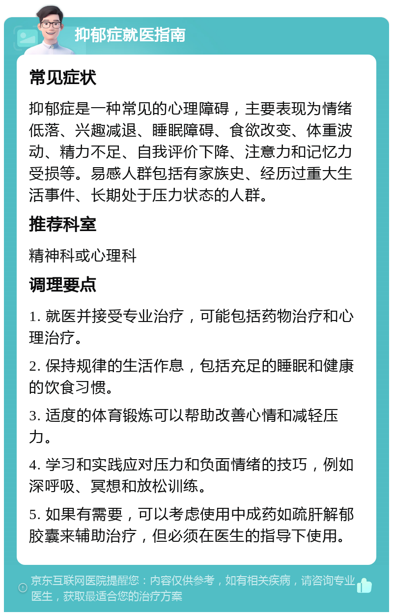 抑郁症就医指南 常见症状 抑郁症是一种常见的心理障碍，主要表现为情绪低落、兴趣减退、睡眠障碍、食欲改变、体重波动、精力不足、自我评价下降、注意力和记忆力受损等。易感人群包括有家族史、经历过重大生活事件、长期处于压力状态的人群。 推荐科室 精神科或心理科 调理要点 1. 就医并接受专业治疗，可能包括药物治疗和心理治疗。 2. 保持规律的生活作息，包括充足的睡眠和健康的饮食习惯。 3. 适度的体育锻炼可以帮助改善心情和减轻压力。 4. 学习和实践应对压力和负面情绪的技巧，例如深呼吸、冥想和放松训练。 5. 如果有需要，可以考虑使用中成药如疏肝解郁胶囊来辅助治疗，但必须在医生的指导下使用。