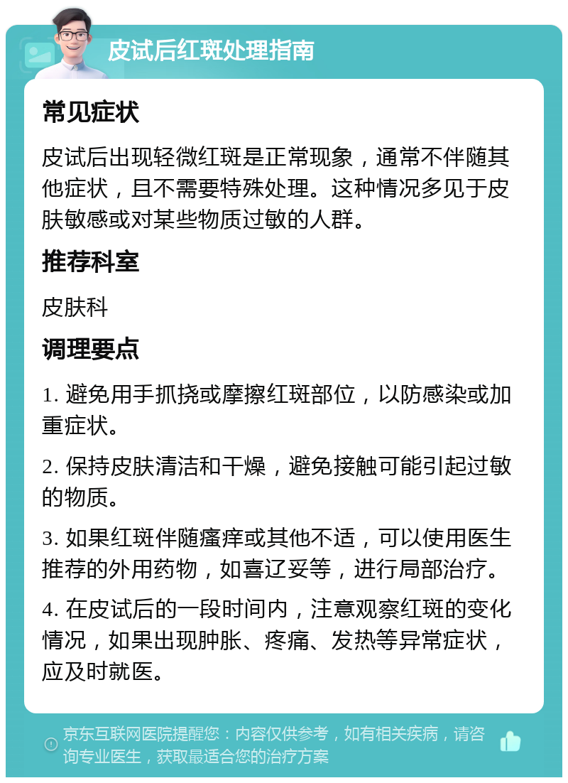 皮试后红斑处理指南 常见症状 皮试后出现轻微红斑是正常现象，通常不伴随其他症状，且不需要特殊处理。这种情况多见于皮肤敏感或对某些物质过敏的人群。 推荐科室 皮肤科 调理要点 1. 避免用手抓挠或摩擦红斑部位，以防感染或加重症状。 2. 保持皮肤清洁和干燥，避免接触可能引起过敏的物质。 3. 如果红斑伴随瘙痒或其他不适，可以使用医生推荐的外用药物，如喜辽妥等，进行局部治疗。 4. 在皮试后的一段时间内，注意观察红斑的变化情况，如果出现肿胀、疼痛、发热等异常症状，应及时就医。