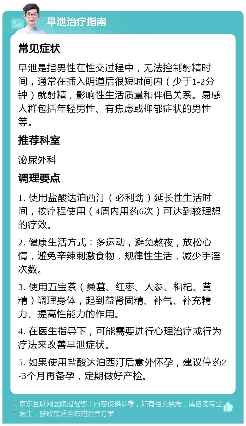 早泄治疗指南 常见症状 早泄是指男性在性交过程中，无法控制射精时间，通常在插入阴道后很短时间内（少于1-2分钟）就射精，影响性生活质量和伴侣关系。易感人群包括年轻男性、有焦虑或抑郁症状的男性等。 推荐科室 泌尿外科 调理要点 1. 使用盐酸达泊西汀（必利劲）延长性生活时间，按疗程使用（4周内用药6次）可达到较理想的疗效。 2. 健康生活方式：多运动，避免熬夜，放松心情，避免辛辣刺激食物，规律性生活，减少手淫次数。 3. 使用五宝茶（桑葚、红枣、人参、枸杞、黄精）调理身体，起到益肾固精、补气、补充精力、提高性能力的作用。 4. 在医生指导下，可能需要进行心理治疗或行为疗法来改善早泄症状。 5. 如果使用盐酸达泊西汀后意外怀孕，建议停药2-3个月再备孕，定期做好产检。