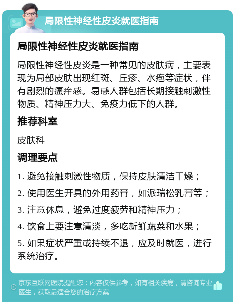 局限性神经性皮炎就医指南 局限性神经性皮炎就医指南 局限性神经性皮炎是一种常见的皮肤病，主要表现为局部皮肤出现红斑、丘疹、水疱等症状，伴有剧烈的瘙痒感。易感人群包括长期接触刺激性物质、精神压力大、免疫力低下的人群。 推荐科室 皮肤科 调理要点 1. 避免接触刺激性物质，保持皮肤清洁干燥； 2. 使用医生开具的外用药膏，如派瑞松乳膏等； 3. 注意休息，避免过度疲劳和精神压力； 4. 饮食上要注意清淡，多吃新鲜蔬菜和水果； 5. 如果症状严重或持续不退，应及时就医，进行系统治疗。