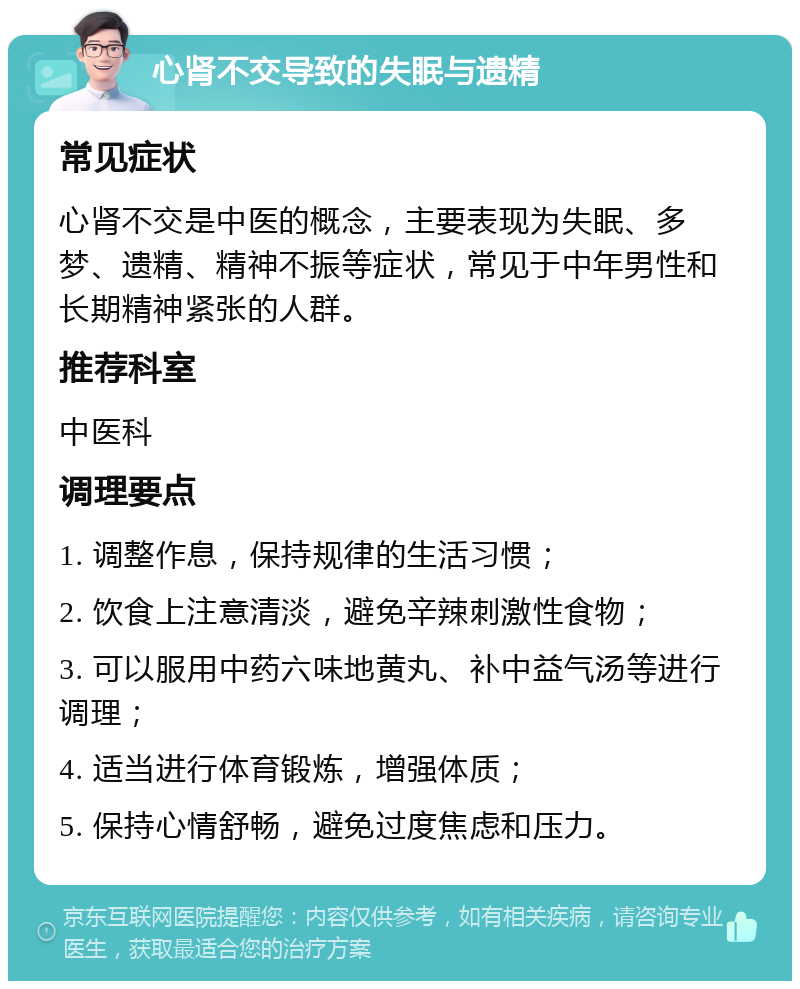 心肾不交导致的失眠与遗精 常见症状 心肾不交是中医的概念，主要表现为失眠、多梦、遗精、精神不振等症状，常见于中年男性和长期精神紧张的人群。 推荐科室 中医科 调理要点 1. 调整作息，保持规律的生活习惯； 2. 饮食上注意清淡，避免辛辣刺激性食物； 3. 可以服用中药六味地黄丸、补中益气汤等进行调理； 4. 适当进行体育锻炼，增强体质； 5. 保持心情舒畅，避免过度焦虑和压力。