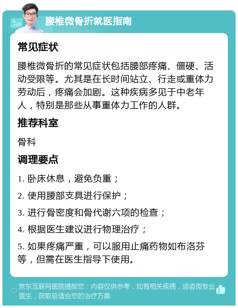 腰椎微骨折就医指南 常见症状 腰椎微骨折的常见症状包括腰部疼痛、僵硬、活动受限等。尤其是在长时间站立、行走或重体力劳动后，疼痛会加剧。这种疾病多见于中老年人，特别是那些从事重体力工作的人群。 推荐科室 骨科 调理要点 1. 卧床休息，避免负重； 2. 使用腰部支具进行保护； 3. 进行骨密度和骨代谢六项的检查； 4. 根据医生建议进行物理治疗； 5. 如果疼痛严重，可以服用止痛药物如布洛芬等，但需在医生指导下使用。