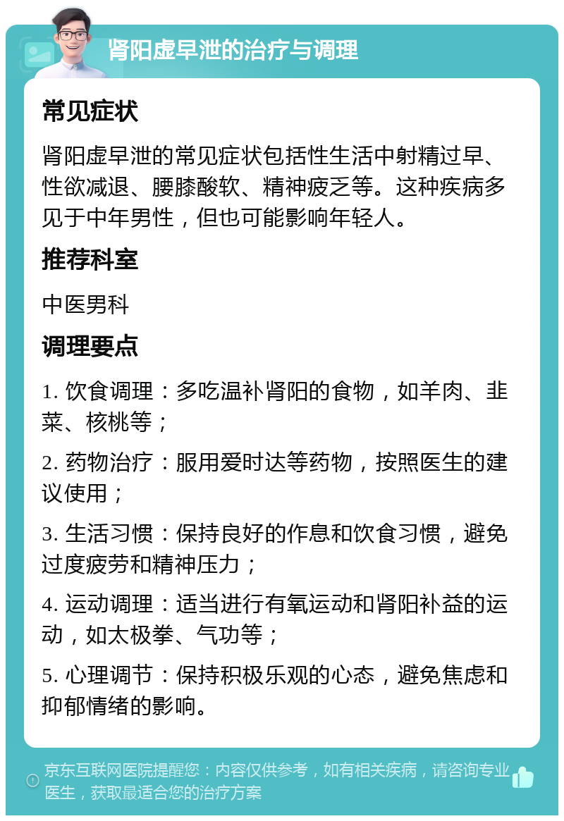 肾阳虚早泄的治疗与调理 常见症状 肾阳虚早泄的常见症状包括性生活中射精过早、性欲减退、腰膝酸软、精神疲乏等。这种疾病多见于中年男性，但也可能影响年轻人。 推荐科室 中医男科 调理要点 1. 饮食调理：多吃温补肾阳的食物，如羊肉、韭菜、核桃等； 2. 药物治疗：服用爱时达等药物，按照医生的建议使用； 3. 生活习惯：保持良好的作息和饮食习惯，避免过度疲劳和精神压力； 4. 运动调理：适当进行有氧运动和肾阳补益的运动，如太极拳、气功等； 5. 心理调节：保持积极乐观的心态，避免焦虑和抑郁情绪的影响。