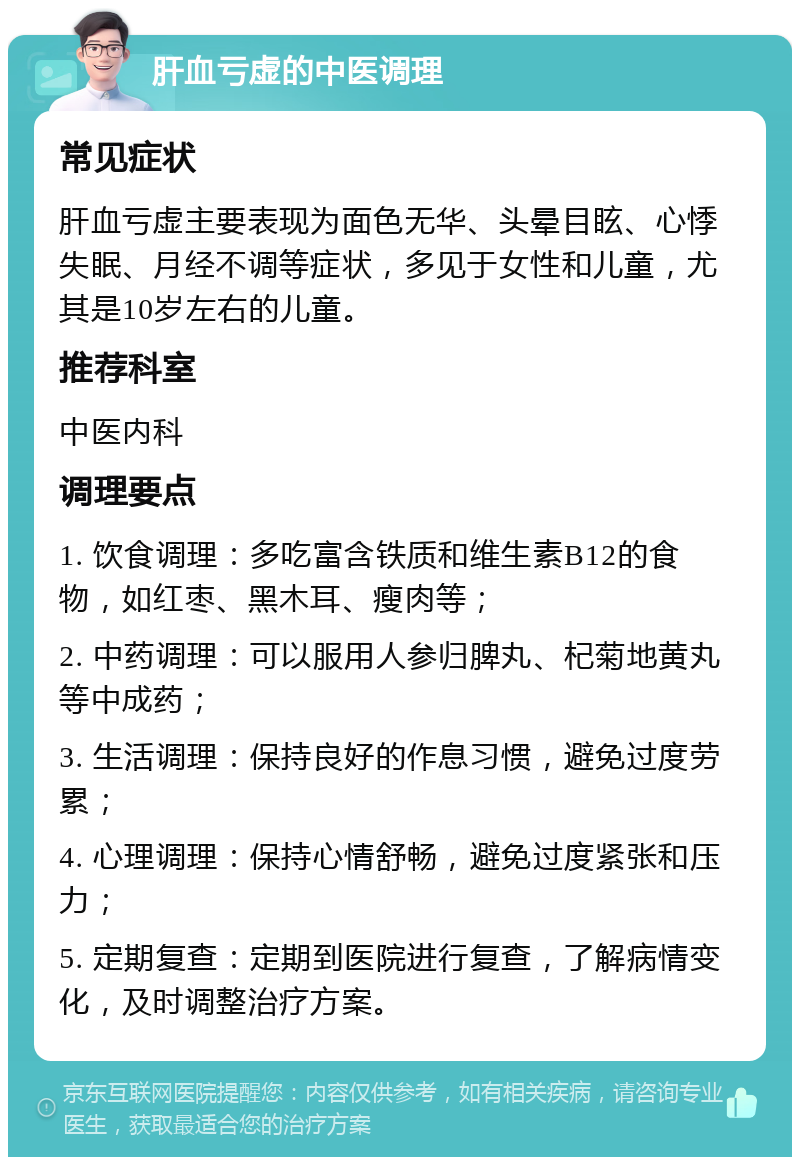 肝血亏虚的中医调理 常见症状 肝血亏虚主要表现为面色无华、头晕目眩、心悸失眠、月经不调等症状，多见于女性和儿童，尤其是10岁左右的儿童。 推荐科室 中医内科 调理要点 1. 饮食调理：多吃富含铁质和维生素B12的食物，如红枣、黑木耳、瘦肉等； 2. 中药调理：可以服用人参归脾丸、杞菊地黄丸等中成药； 3. 生活调理：保持良好的作息习惯，避免过度劳累； 4. 心理调理：保持心情舒畅，避免过度紧张和压力； 5. 定期复查：定期到医院进行复查，了解病情变化，及时调整治疗方案。