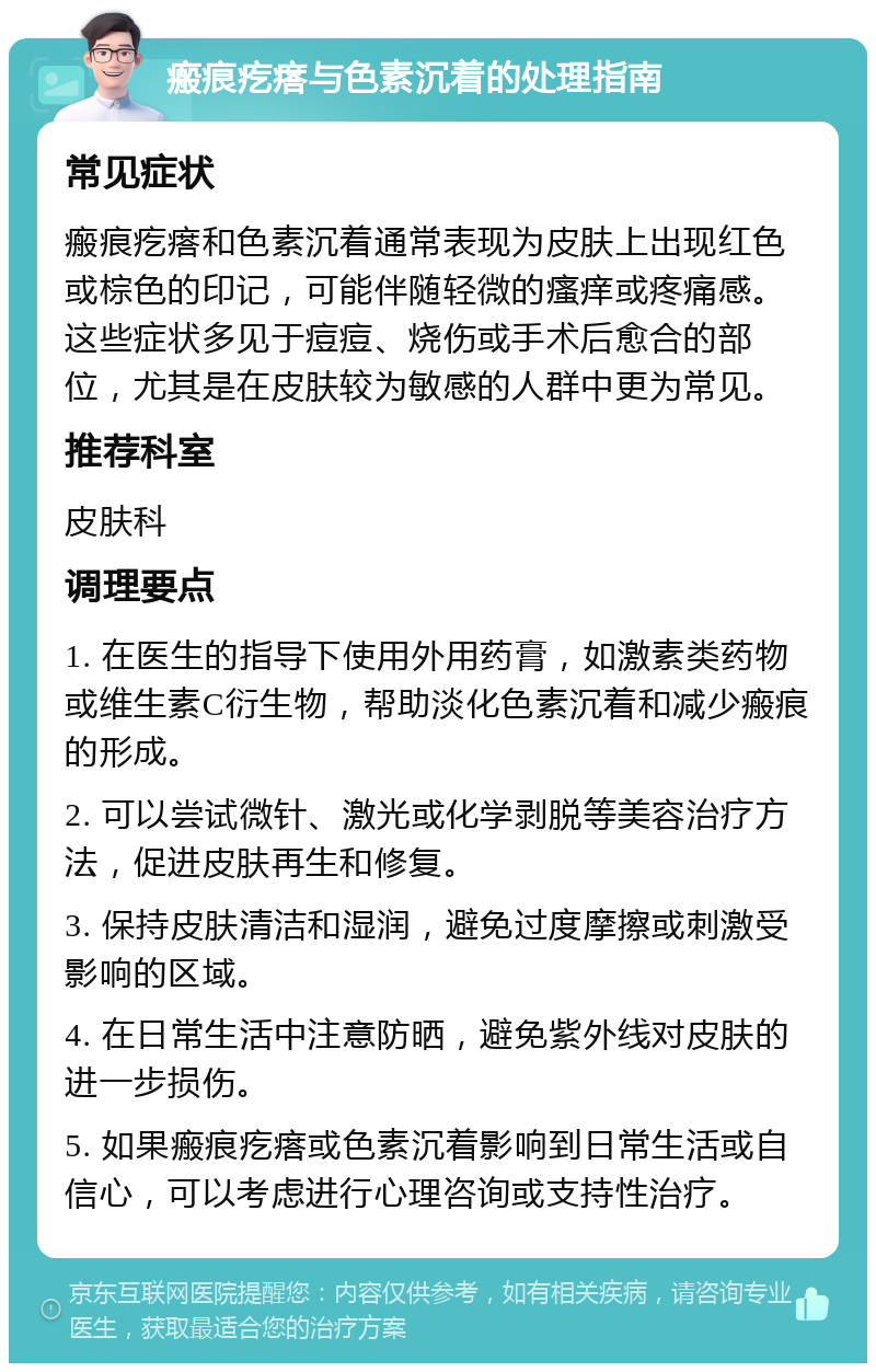 瘢痕疙瘩与色素沉着的处理指南 常见症状 瘢痕疙瘩和色素沉着通常表现为皮肤上出现红色或棕色的印记，可能伴随轻微的瘙痒或疼痛感。这些症状多见于痘痘、烧伤或手术后愈合的部位，尤其是在皮肤较为敏感的人群中更为常见。 推荐科室 皮肤科 调理要点 1. 在医生的指导下使用外用药膏，如激素类药物或维生素C衍生物，帮助淡化色素沉着和减少瘢痕的形成。 2. 可以尝试微针、激光或化学剥脱等美容治疗方法，促进皮肤再生和修复。 3. 保持皮肤清洁和湿润，避免过度摩擦或刺激受影响的区域。 4. 在日常生活中注意防晒，避免紫外线对皮肤的进一步损伤。 5. 如果瘢痕疙瘩或色素沉着影响到日常生活或自信心，可以考虑进行心理咨询或支持性治疗。