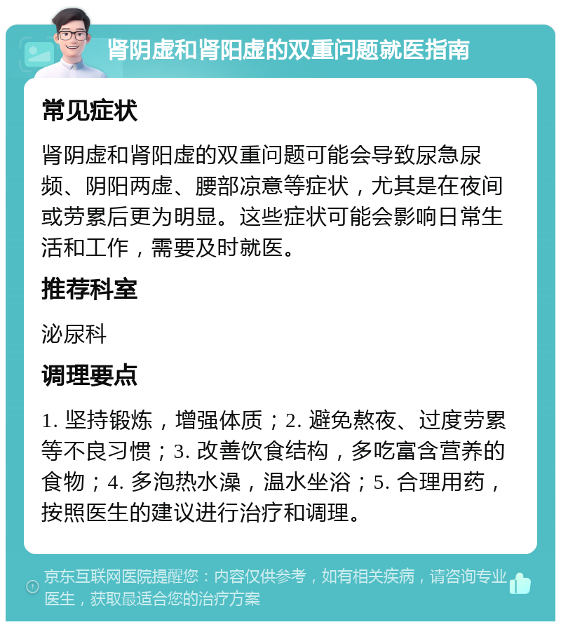 肾阴虚和肾阳虚的双重问题就医指南 常见症状 肾阴虚和肾阳虚的双重问题可能会导致尿急尿频、阴阳两虚、腰部凉意等症状，尤其是在夜间或劳累后更为明显。这些症状可能会影响日常生活和工作，需要及时就医。 推荐科室 泌尿科 调理要点 1. 坚持锻炼，增强体质；2. 避免熬夜、过度劳累等不良习惯；3. 改善饮食结构，多吃富含营养的食物；4. 多泡热水澡，温水坐浴；5. 合理用药，按照医生的建议进行治疗和调理。