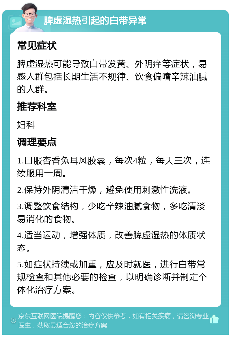 脾虚湿热引起的白带异常 常见症状 脾虚湿热可能导致白带发黄、外阴痒等症状，易感人群包括长期生活不规律、饮食偏嗜辛辣油腻的人群。 推荐科室 妇科 调理要点 1.口服杏香兔耳风胶囊，每次4粒，每天三次，连续服用一周。 2.保持外阴清洁干燥，避免使用刺激性洗液。 3.调整饮食结构，少吃辛辣油腻食物，多吃清淡易消化的食物。 4.适当运动，增强体质，改善脾虚湿热的体质状态。 5.如症状持续或加重，应及时就医，进行白带常规检查和其他必要的检查，以明确诊断并制定个体化治疗方案。