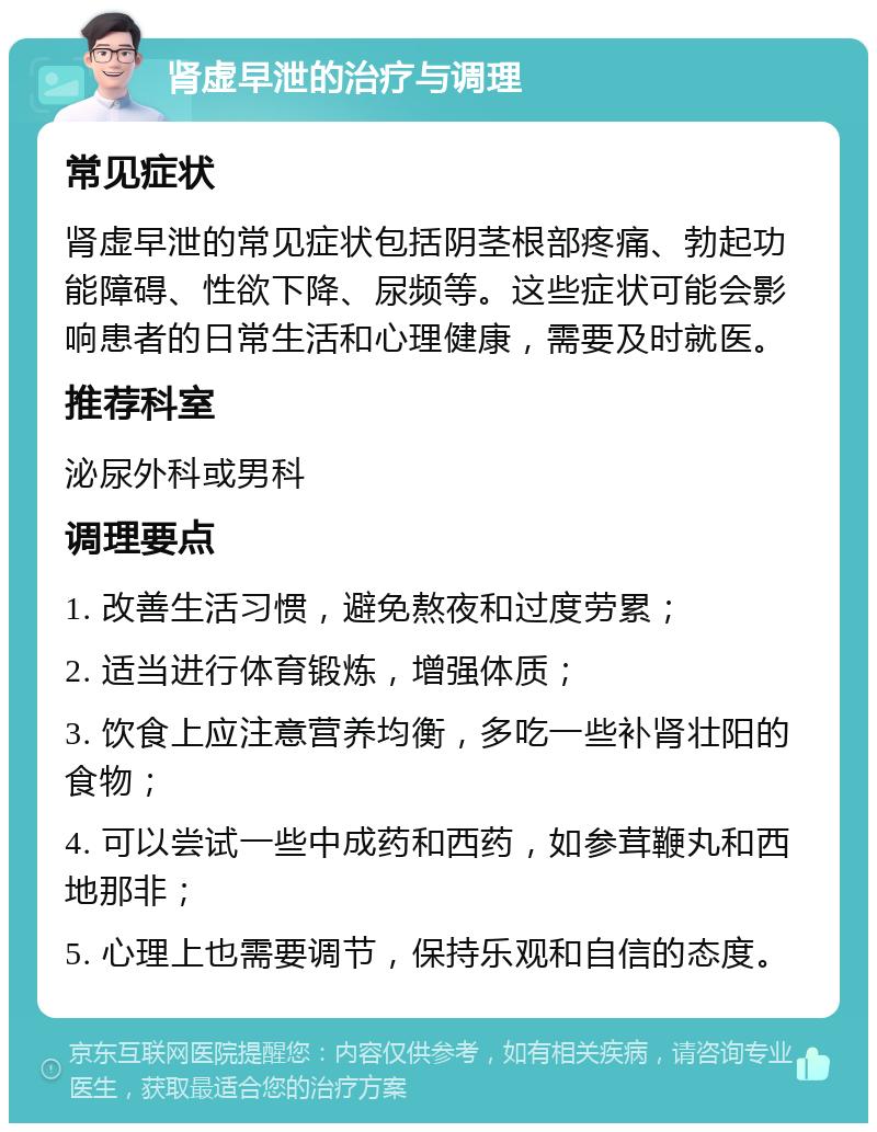 肾虚早泄的治疗与调理 常见症状 肾虚早泄的常见症状包括阴茎根部疼痛、勃起功能障碍、性欲下降、尿频等。这些症状可能会影响患者的日常生活和心理健康，需要及时就医。 推荐科室 泌尿外科或男科 调理要点 1. 改善生活习惯，避免熬夜和过度劳累； 2. 适当进行体育锻炼，增强体质； 3. 饮食上应注意营养均衡，多吃一些补肾壮阳的食物； 4. 可以尝试一些中成药和西药，如参茸鞭丸和西地那非； 5. 心理上也需要调节，保持乐观和自信的态度。