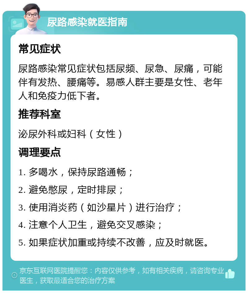 尿路感染就医指南 常见症状 尿路感染常见症状包括尿频、尿急、尿痛，可能伴有发热、腰痛等。易感人群主要是女性、老年人和免疫力低下者。 推荐科室 泌尿外科或妇科（女性） 调理要点 1. 多喝水，保持尿路通畅； 2. 避免憋尿，定时排尿； 3. 使用消炎药（如沙星片）进行治疗； 4. 注意个人卫生，避免交叉感染； 5. 如果症状加重或持续不改善，应及时就医。