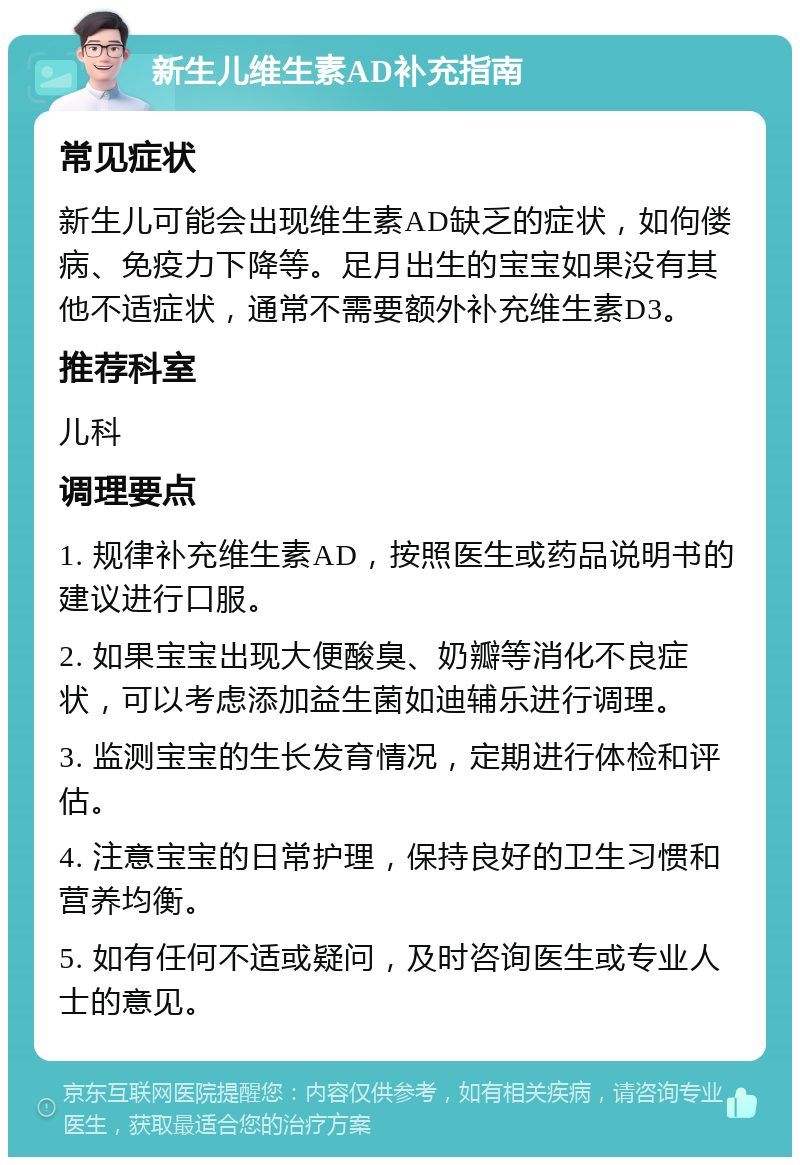 新生儿维生素AD补充指南 常见症状 新生儿可能会出现维生素AD缺乏的症状，如佝偻病、免疫力下降等。足月出生的宝宝如果没有其他不适症状，通常不需要额外补充维生素D3。 推荐科室 儿科 调理要点 1. 规律补充维生素AD，按照医生或药品说明书的建议进行口服。 2. 如果宝宝出现大便酸臭、奶瓣等消化不良症状，可以考虑添加益生菌如迪辅乐进行调理。 3. 监测宝宝的生长发育情况，定期进行体检和评估。 4. 注意宝宝的日常护理，保持良好的卫生习惯和营养均衡。 5. 如有任何不适或疑问，及时咨询医生或专业人士的意见。