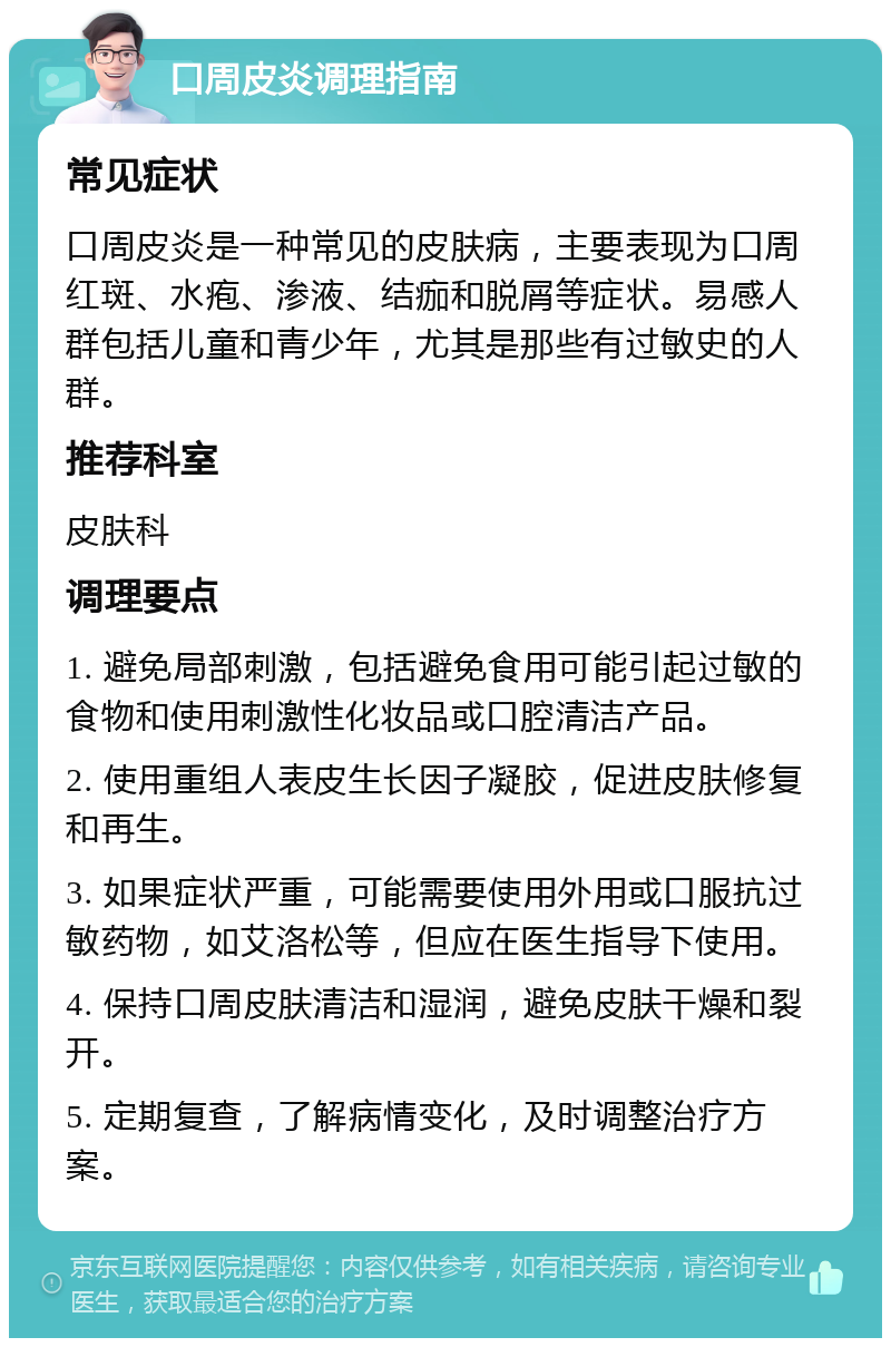 口周皮炎调理指南 常见症状 口周皮炎是一种常见的皮肤病，主要表现为口周红斑、水疱、渗液、结痂和脱屑等症状。易感人群包括儿童和青少年，尤其是那些有过敏史的人群。 推荐科室 皮肤科 调理要点 1. 避免局部刺激，包括避免食用可能引起过敏的食物和使用刺激性化妆品或口腔清洁产品。 2. 使用重组人表皮生长因子凝胶，促进皮肤修复和再生。 3. 如果症状严重，可能需要使用外用或口服抗过敏药物，如艾洛松等，但应在医生指导下使用。 4. 保持口周皮肤清洁和湿润，避免皮肤干燥和裂开。 5. 定期复查，了解病情变化，及时调整治疗方案。