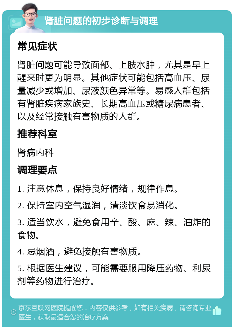 肾脏问题的初步诊断与调理 常见症状 肾脏问题可能导致面部、上肢水肿，尤其是早上醒来时更为明显。其他症状可能包括高血压、尿量减少或增加、尿液颜色异常等。易感人群包括有肾脏疾病家族史、长期高血压或糖尿病患者、以及经常接触有害物质的人群。 推荐科室 肾病内科 调理要点 1. 注意休息，保持良好情绪，规律作息。 2. 保持室内空气湿润，清淡饮食易消化。 3. 适当饮水，避免食用辛、酸、麻、辣、油炸的食物。 4. 忌烟酒，避免接触有害物质。 5. 根据医生建议，可能需要服用降压药物、利尿剂等药物进行治疗。