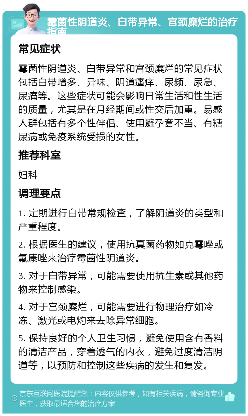 霉菌性阴道炎、白带异常、宫颈糜烂的治疗指南 常见症状 霉菌性阴道炎、白带异常和宫颈糜烂的常见症状包括白带增多、异味、阴道瘙痒、尿频、尿急、尿痛等。这些症状可能会影响日常生活和性生活的质量，尤其是在月经期间或性交后加重。易感人群包括有多个性伴侣、使用避孕套不当、有糖尿病或免疫系统受损的女性。 推荐科室 妇科 调理要点 1. 定期进行白带常规检查，了解阴道炎的类型和严重程度。 2. 根据医生的建议，使用抗真菌药物如克霉唑或氟康唑来治疗霉菌性阴道炎。 3. 对于白带异常，可能需要使用抗生素或其他药物来控制感染。 4. 对于宫颈糜烂，可能需要进行物理治疗如冷冻、激光或电灼来去除异常细胞。 5. 保持良好的个人卫生习惯，避免使用含有香料的清洁产品，穿着透气的内衣，避免过度清洁阴道等，以预防和控制这些疾病的发生和复发。