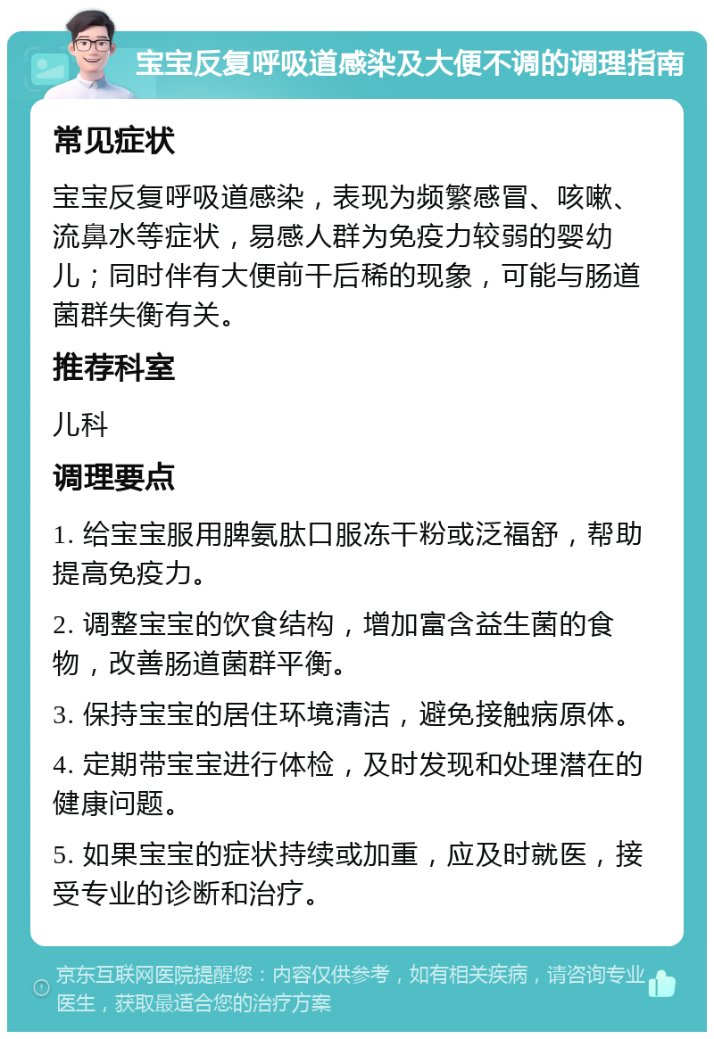 宝宝反复呼吸道感染及大便不调的调理指南 常见症状 宝宝反复呼吸道感染，表现为频繁感冒、咳嗽、流鼻水等症状，易感人群为免疫力较弱的婴幼儿；同时伴有大便前干后稀的现象，可能与肠道菌群失衡有关。 推荐科室 儿科 调理要点 1. 给宝宝服用脾氨肽口服冻干粉或泛福舒，帮助提高免疫力。 2. 调整宝宝的饮食结构，增加富含益生菌的食物，改善肠道菌群平衡。 3. 保持宝宝的居住环境清洁，避免接触病原体。 4. 定期带宝宝进行体检，及时发现和处理潜在的健康问题。 5. 如果宝宝的症状持续或加重，应及时就医，接受专业的诊断和治疗。