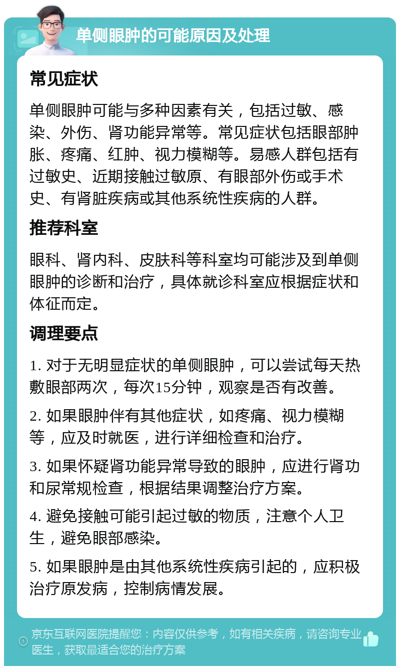 单侧眼肿的可能原因及处理 常见症状 单侧眼肿可能与多种因素有关，包括过敏、感染、外伤、肾功能异常等。常见症状包括眼部肿胀、疼痛、红肿、视力模糊等。易感人群包括有过敏史、近期接触过敏原、有眼部外伤或手术史、有肾脏疾病或其他系统性疾病的人群。 推荐科室 眼科、肾内科、皮肤科等科室均可能涉及到单侧眼肿的诊断和治疗，具体就诊科室应根据症状和体征而定。 调理要点 1. 对于无明显症状的单侧眼肿，可以尝试每天热敷眼部两次，每次15分钟，观察是否有改善。 2. 如果眼肿伴有其他症状，如疼痛、视力模糊等，应及时就医，进行详细检查和治疗。 3. 如果怀疑肾功能异常导致的眼肿，应进行肾功和尿常规检查，根据结果调整治疗方案。 4. 避免接触可能引起过敏的物质，注意个人卫生，避免眼部感染。 5. 如果眼肿是由其他系统性疾病引起的，应积极治疗原发病，控制病情发展。