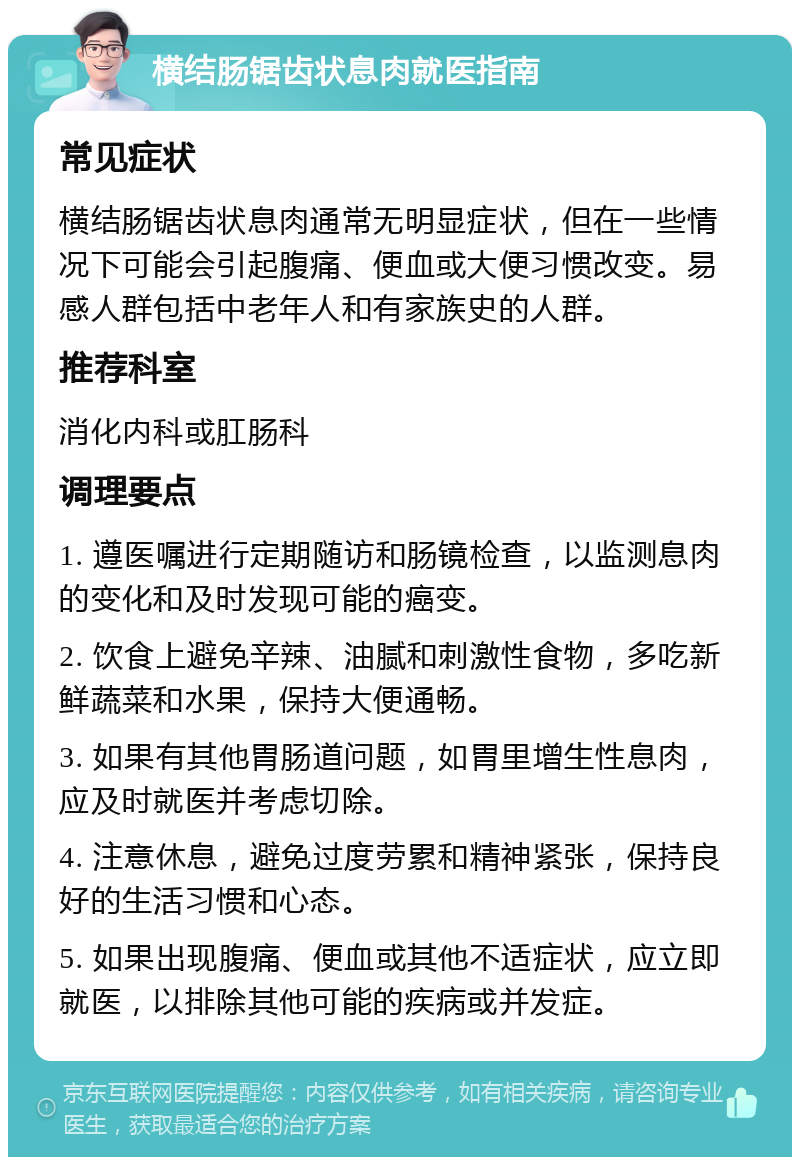 横结肠锯齿状息肉就医指南 常见症状 横结肠锯齿状息肉通常无明显症状，但在一些情况下可能会引起腹痛、便血或大便习惯改变。易感人群包括中老年人和有家族史的人群。 推荐科室 消化内科或肛肠科 调理要点 1. 遵医嘱进行定期随访和肠镜检查，以监测息肉的变化和及时发现可能的癌变。 2. 饮食上避免辛辣、油腻和刺激性食物，多吃新鲜蔬菜和水果，保持大便通畅。 3. 如果有其他胃肠道问题，如胃里增生性息肉，应及时就医并考虑切除。 4. 注意休息，避免过度劳累和精神紧张，保持良好的生活习惯和心态。 5. 如果出现腹痛、便血或其他不适症状，应立即就医，以排除其他可能的疾病或并发症。